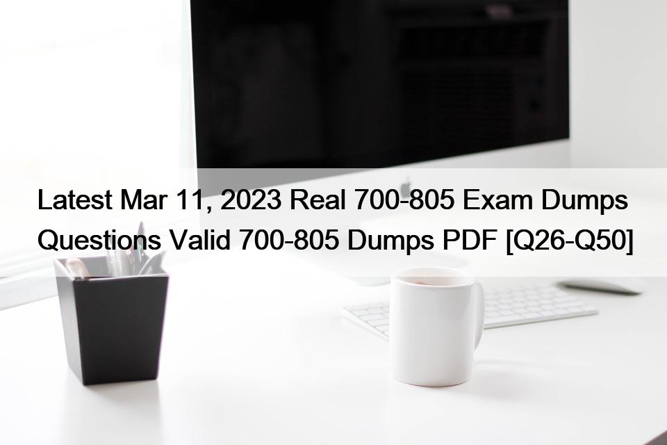 Latest Mar 11, 2023 Real 700-805 Exam Dumps Questions Valid 700-805 Dumps PDF [Q26-Q50]