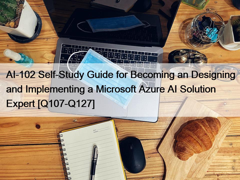 AI-102 Self-Study Guide for Becoming an Designing and Implementing a Microsoft Azure AI Solution Expert [Q107-Q127]
