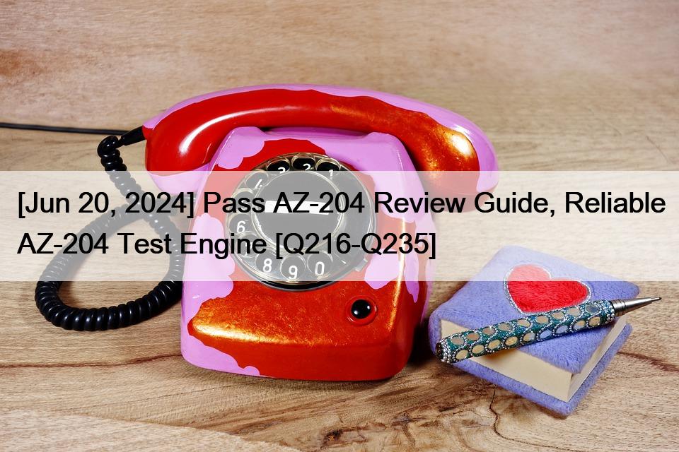 [Jun 20, 2024] Pass AZ-204 Review Guide, Reliable AZ-204 Test Engine [Q216-Q235]