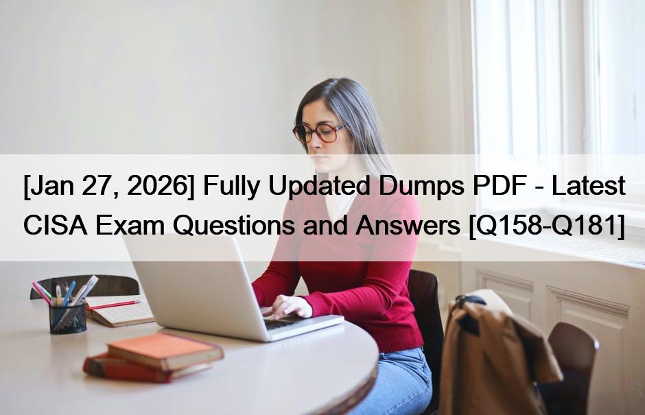 [Jan 27, 2026] Fully Updated Dumps PDF – Latest CISA Exam Questions and Answers [Q158-Q181]