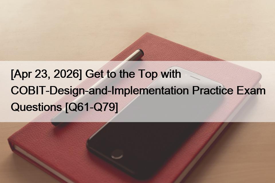 [Apr 23, 2026] Get to the Top with COBIT-Design-and-Implementation Practice Exam Questions [Q61-Q79]