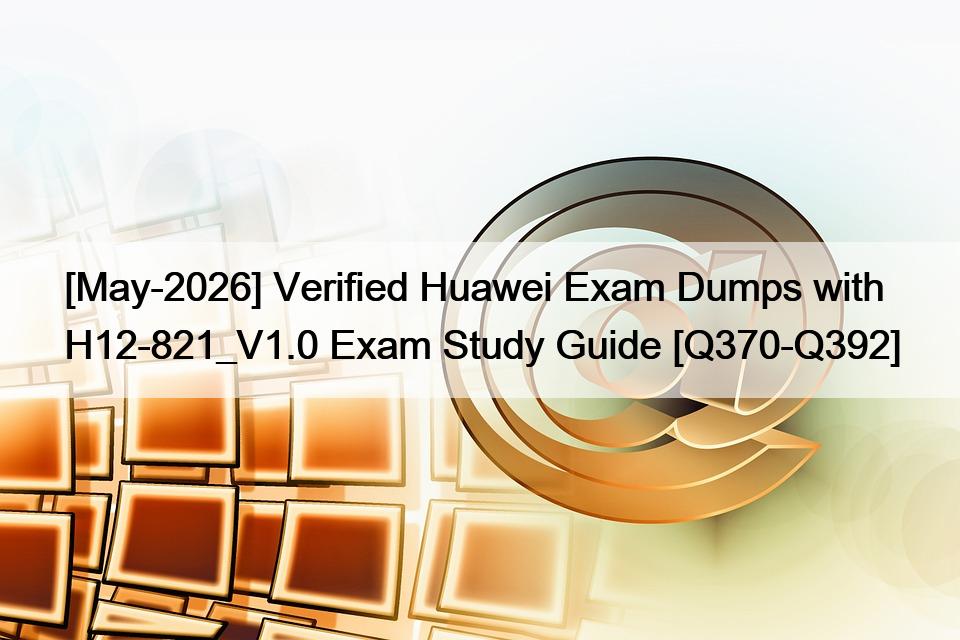[May-2026] Verified Huawei Exam Dumps with H12-821_V1.0 Exam Study Guide [Q370-Q392]