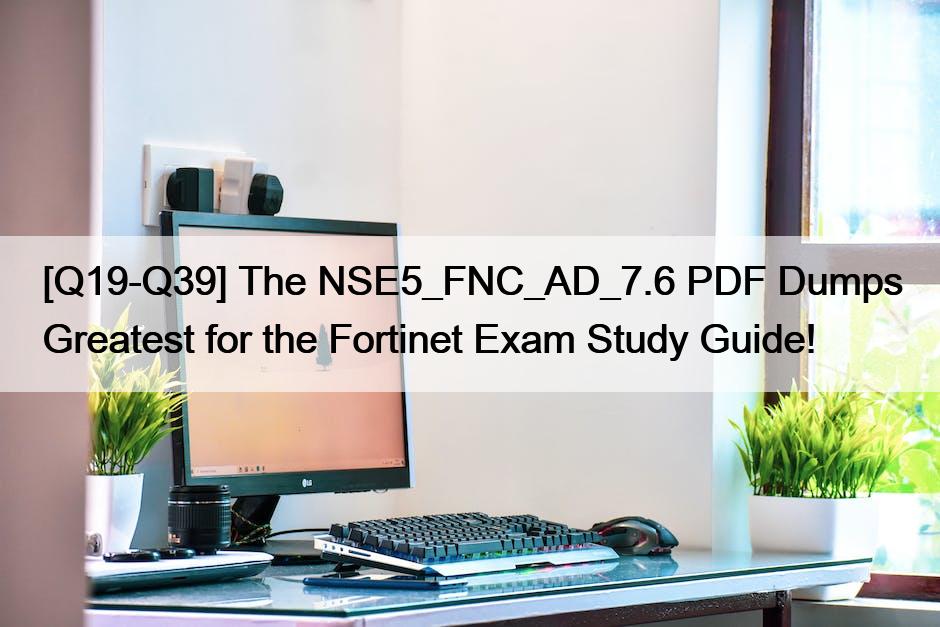 [Q19-Q39] The NSE5_FNC_AD_7.6 PDF Dumps Greatest for the Fortinet Exam Study Guide!
